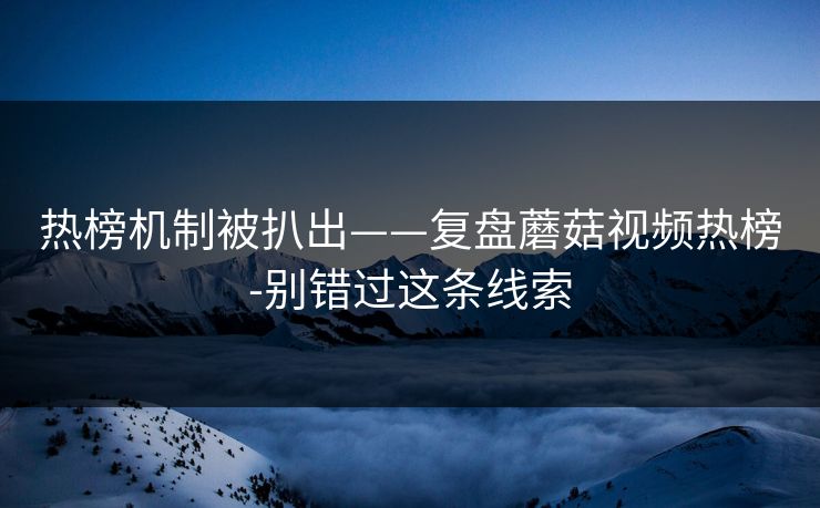热榜机制被扒出——复盘蘑菇视频热榜-别错过这条线索