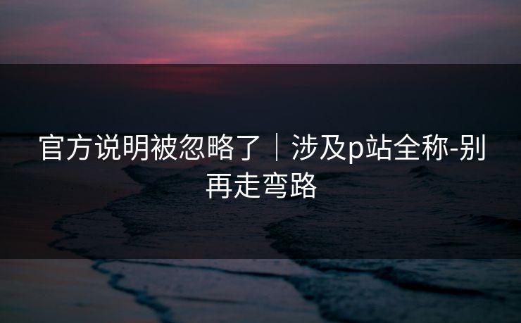 官方说明被忽略了｜涉及p站全称-别再走弯路