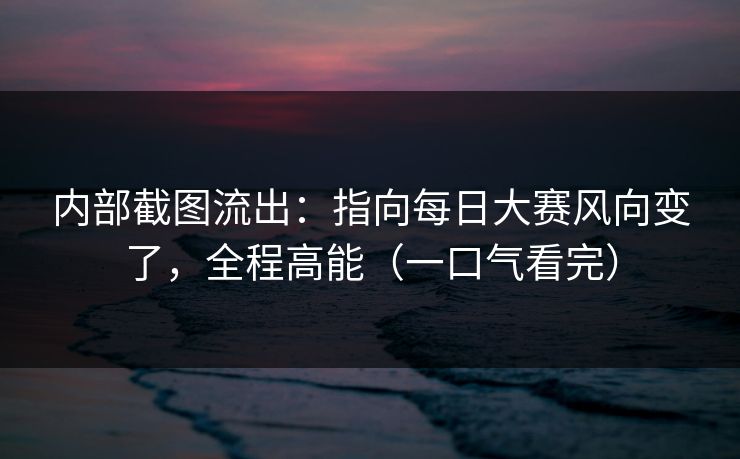 内部截图流出：指向每日大赛风向变了，全程高能（一口气看完）