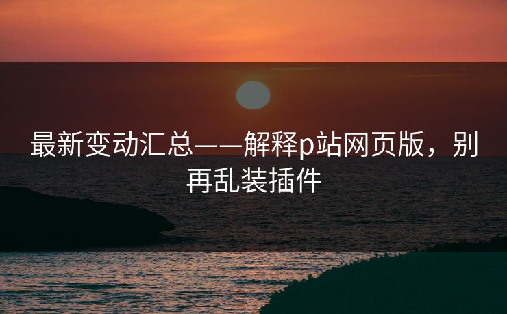 最新变动汇总——解释p站网页版，别再乱装插件