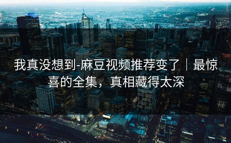 我真没想到-麻豆视频推荐变了｜最惊喜的全集，真相藏得太深