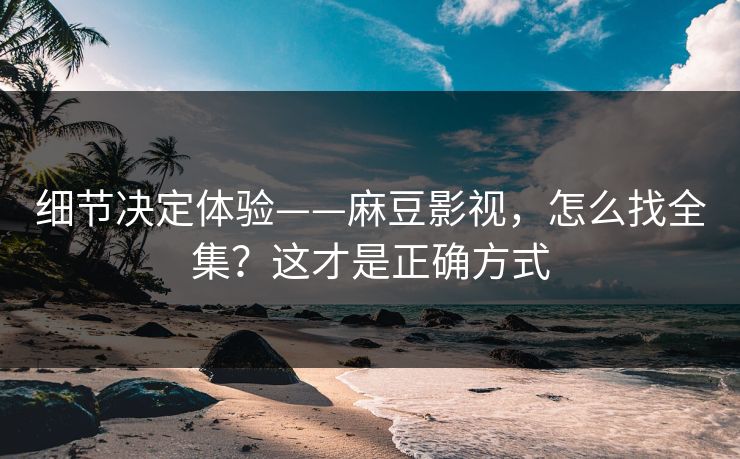 细节决定体验——麻豆影视，怎么找全集？这才是正确方式