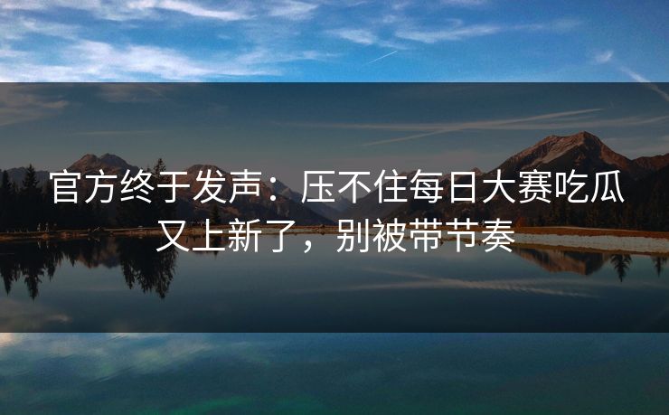 官方终于发声：压不住每日大赛吃瓜又上新了，别被带节奏