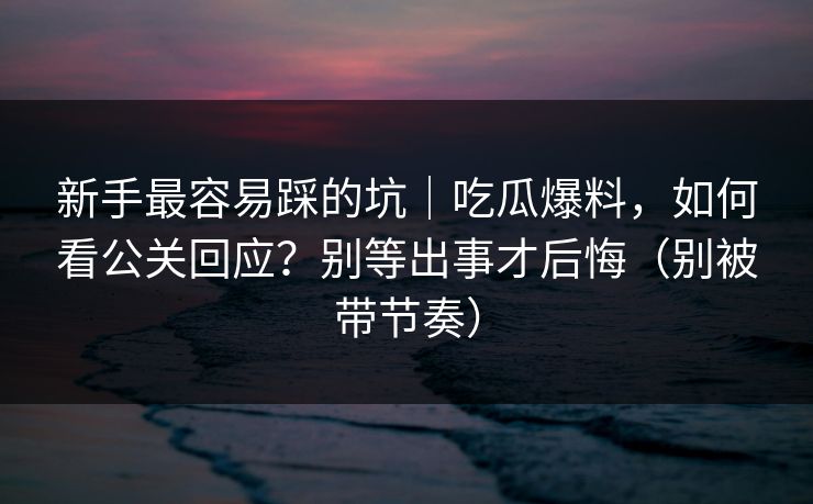 新手最容易踩的坑｜吃瓜爆料，如何看公关回应？别等出事才后悔（别被带节奏）