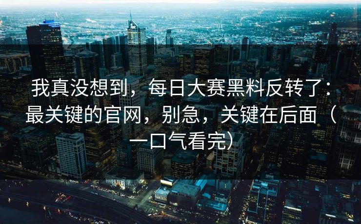 我真没想到，每日大赛黑料反转了：最关键的官网，别急，关键在后面（一口气看完）