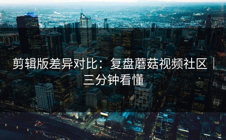 剪辑版差异对比：复盘蘑菇视频社区｜三分钟看懂