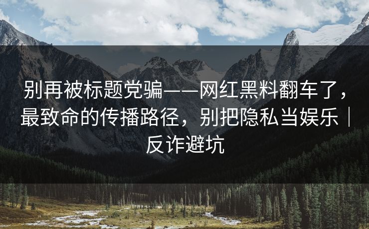 别再被标题党骗——网红黑料翻车了，最致命的传播路径，别把隐私当娱乐｜反诈避坑