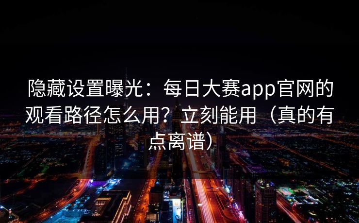 隐藏设置曝光：每日大赛app官网的观看路径怎么用？立刻能用（真的有点离谱）
