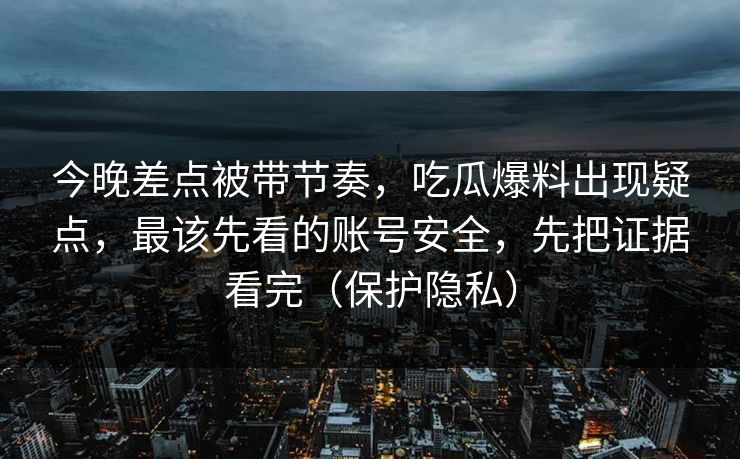 今晚差点被带节奏，吃瓜爆料出现疑点，最该先看的账号安全，先把证据看完（保护隐私）