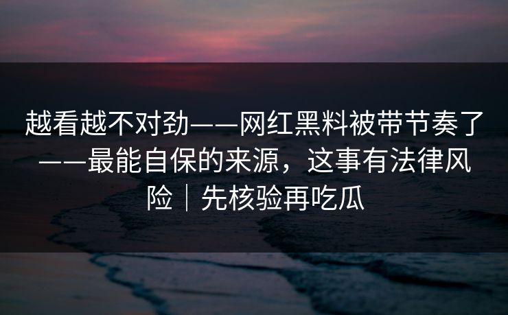 越看越不对劲——网红黑料被带节奏了——最能自保的来源，这事有法律风险｜先核验再吃瓜