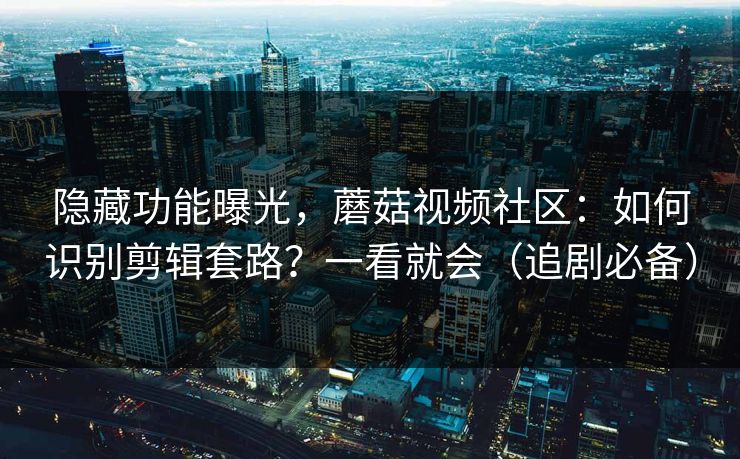 隐藏功能曝光，蘑菇视频社区：如何识别剪辑套路？一看就会（追剧必备）