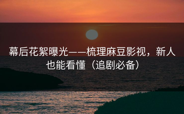 幕后花絮曝光——梳理麻豆影视，新人也能看懂（追剧必备）