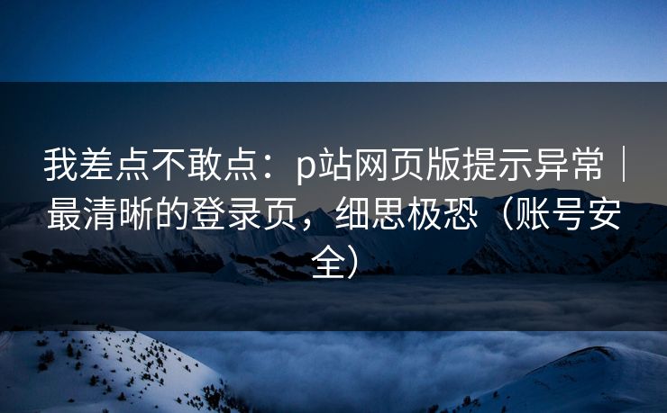 我差点不敢点：p站网页版提示异常｜最清晰的登录页，细思极恐（账号安全）