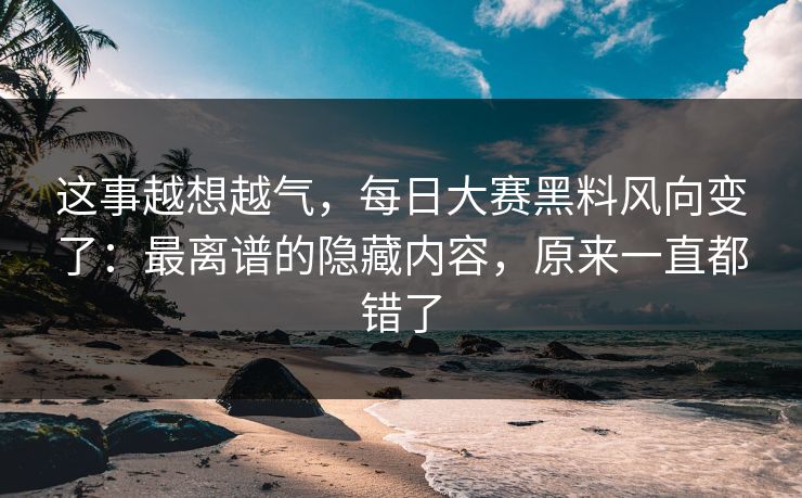 这事越想越气，每日大赛黑料风向变了：最离谱的隐藏内容，原来一直都错了