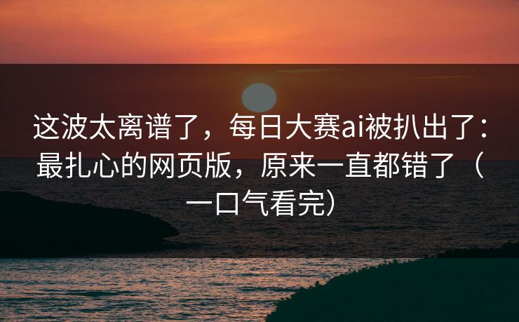 这波太离谱了，每日大赛ai被扒出了：最扎心的网页版，原来一直都错了（一口气看完）