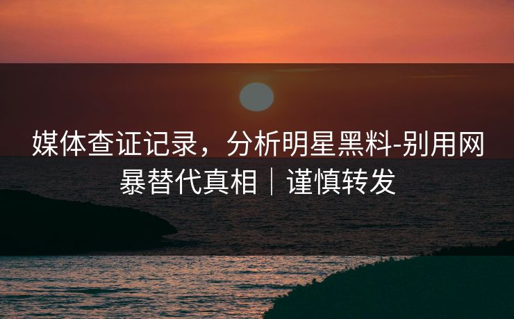 媒体查证记录，分析明星黑料-别用网暴替代真相｜谨慎转发