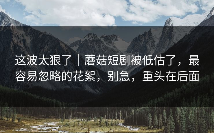 这波太狠了｜蘑菇短剧被低估了，最容易忽略的花絮，别急，重头在后面