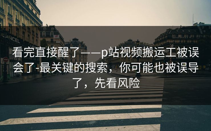 看完直接醒了——p站视频搬运工被误会了-最关键的搜索，你可能也被误导了，先看风险