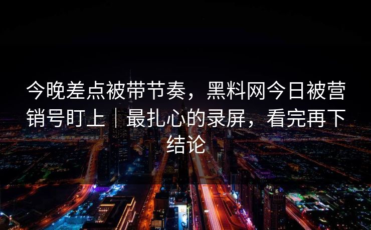 今晚差点被带节奏，黑料网今日被营销号盯上｜最扎心的录屏，看完再下结论