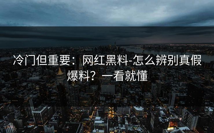 冷门但重要：网红黑料-怎么辨别真假爆料？一看就懂
