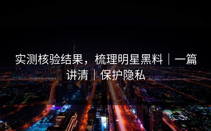 实测核验结果，梳理明星黑料｜一篇讲清｜保护隐私