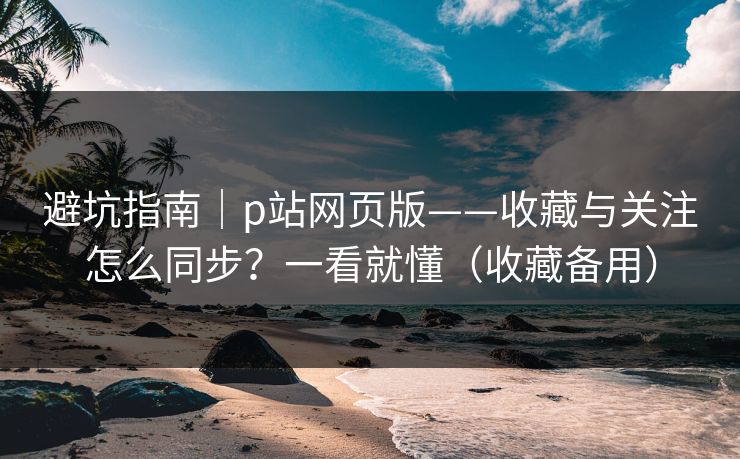 避坑指南｜p站网页版——收藏与关注怎么同步？一看就懂（收藏备用）
