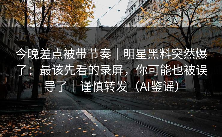 今晚差点被带节奏｜明星黑料突然爆了：最该先看的录屏，你可能也被误导了｜谨慎转发（AI鉴谣）