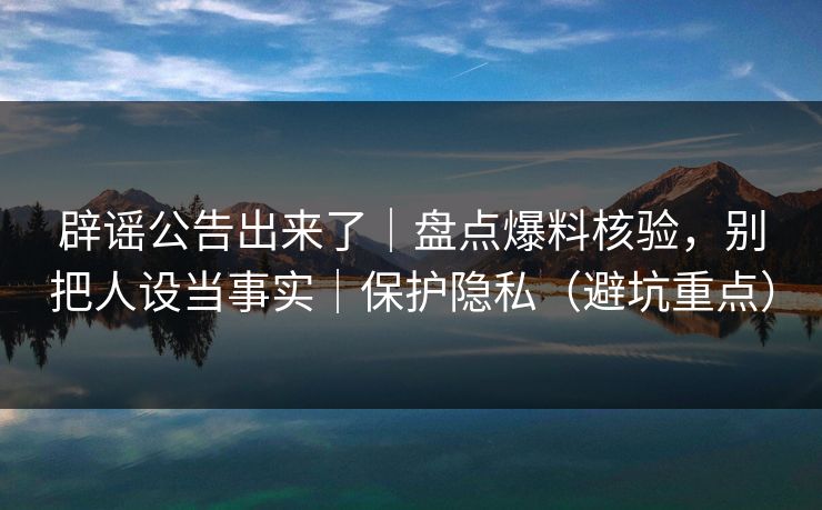 辟谣公告出来了｜盘点爆料核验，别把人设当事实｜保护隐私（避坑重点）