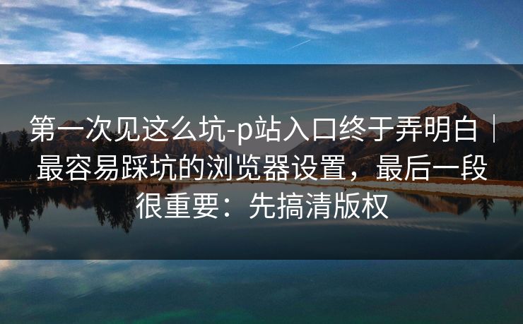 第一次见这么坑-p站入口终于弄明白｜最容易踩坑的浏览器设置，最后一段很重要：先搞清版权