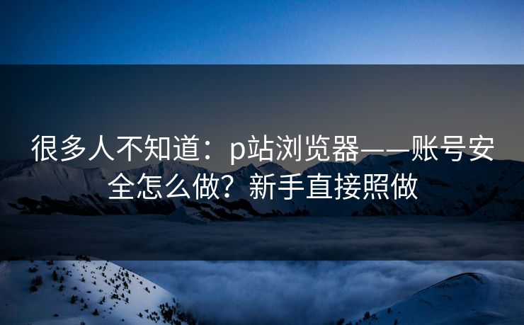 很多人不知道：p站浏览器——账号安全怎么做？新手直接照做