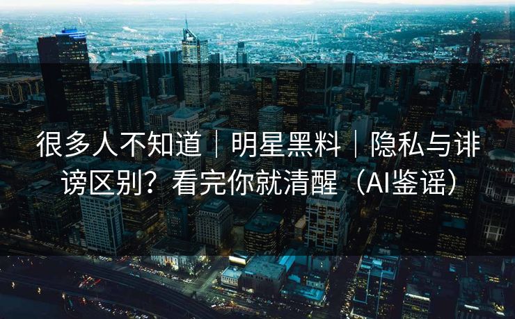很多人不知道｜明星黑料｜隐私与诽谤区别？看完你就清醒（AI鉴谣）