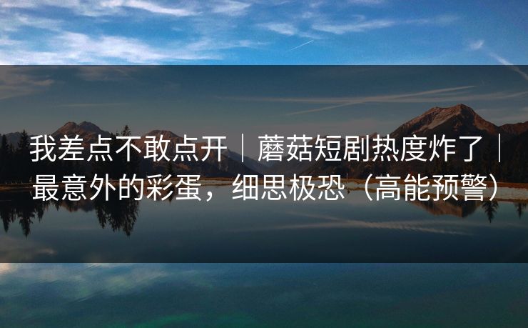 我差点不敢点开｜蘑菇短剧热度炸了｜最意外的彩蛋，细思极恐（高能预警）