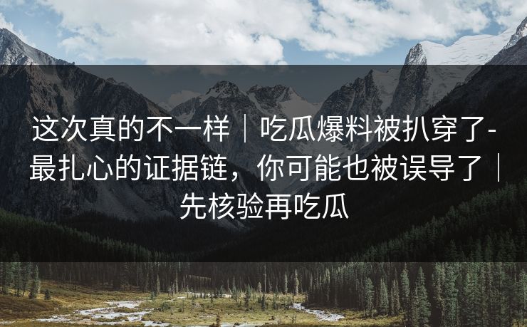这次真的不一样｜吃瓜爆料被扒穿了-最扎心的证据链，你可能也被误导了｜先核验再吃瓜