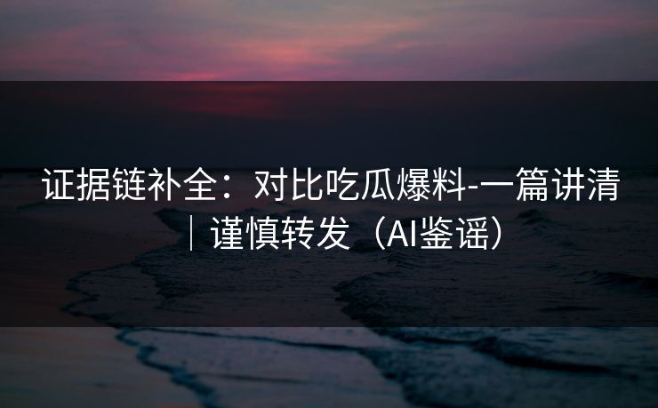 证据链补全：对比吃瓜爆料-一篇讲清｜谨慎转发（AI鉴谣）