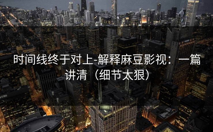 时间线终于对上-解释麻豆影视：一篇讲清（细节太狠）