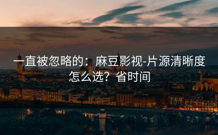 一直被忽略的：麻豆影视-片源清晰度怎么选？省时间