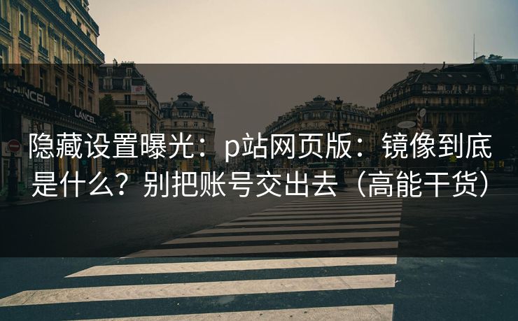 隐藏设置曝光：p站网页版：镜像到底是什么？别把账号交出去（高能干货）