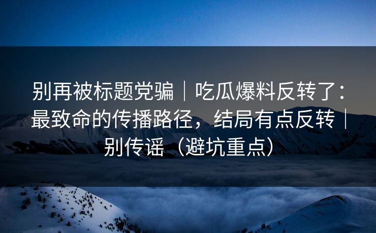 别再被标题党骗｜吃瓜爆料反转了：最致命的传播路径，结局有点反转｜别传谣（避坑重点）