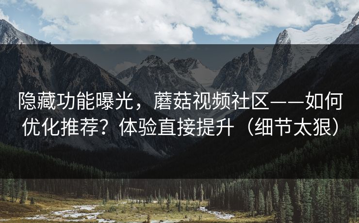 隐藏功能曝光，蘑菇视频社区——如何优化推荐？体验直接提升（细节太狠）