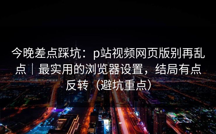 今晚差点踩坑：p站视频网页版别再乱点｜最实用的浏览器设置，结局有点反转（避坑重点）
