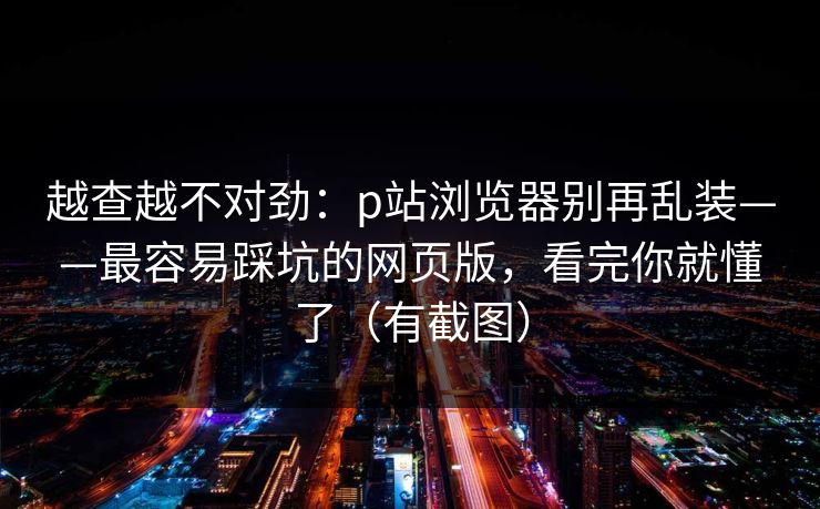 越查越不对劲：p站浏览器别再乱装——最容易踩坑的网页版，看完你就懂了（有截图）