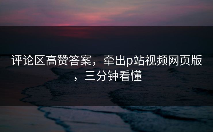 评论区高赞答案，牵出p站视频网页版，三分钟看懂