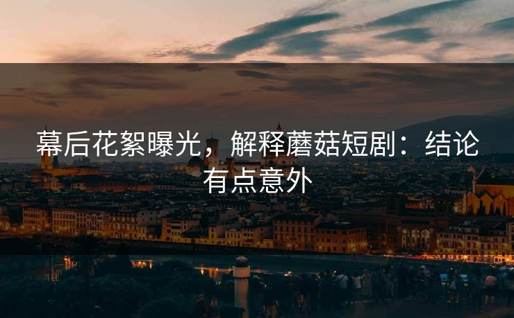幕后花絮曝光，解释蘑菇短剧：结论有点意外