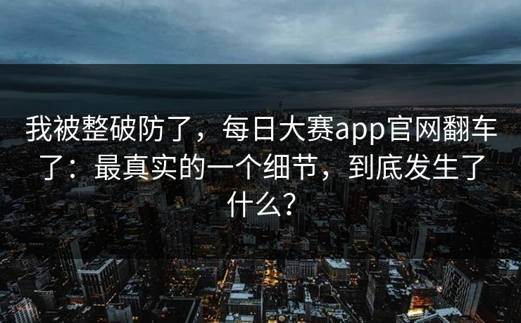 我被整破防了，每日大赛app官网翻车了：最真实的一个细节，到底发生了什么？