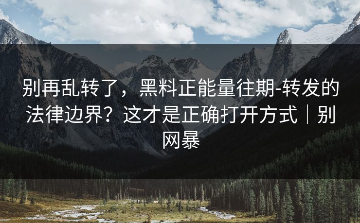别再乱转了，黑料正能量往期-转发的法律边界？这才是正确打开方式｜别网暴
