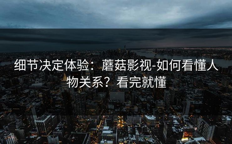细节决定体验：蘑菇影视-如何看懂人物关系？看完就懂