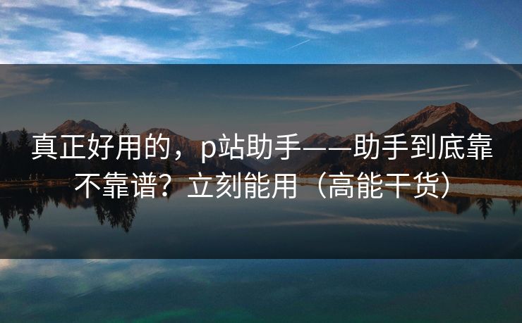 真正好用的，p站助手——助手到底靠不靠谱？立刻能用（高能干货）