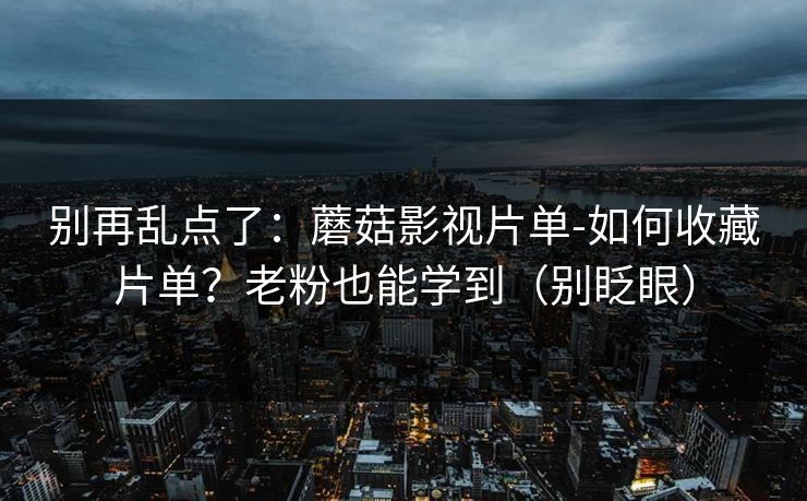 别再乱点了：蘑菇影视片单-如何收藏片单？老粉也能学到（别眨眼）