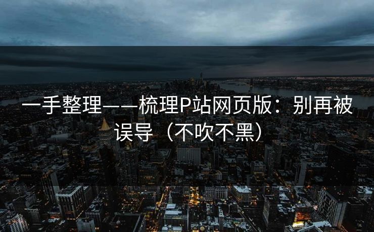 一手整理——梳理P站网页版：别再被误导（不吹不黑）