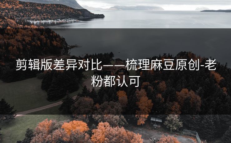 剪辑版差异对比——梳理麻豆原创-老粉都认可 剪辑版差异对比——梳理麻豆原创-老粉都认可